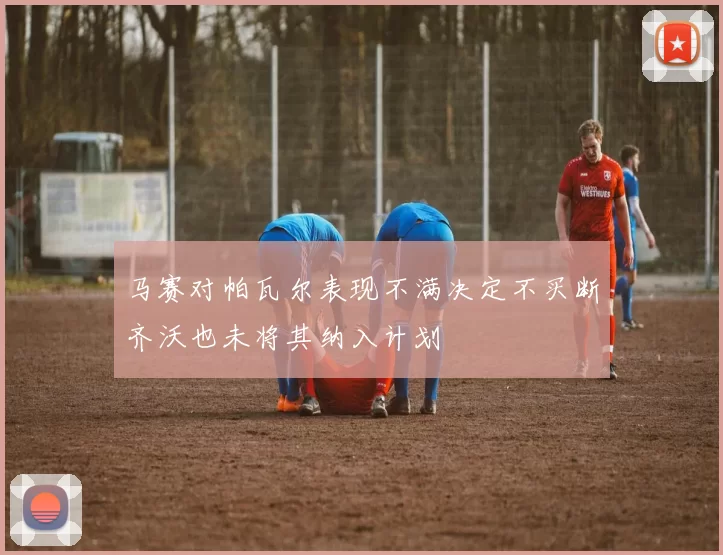 马赛对帕瓦尔表现不满决定不买断齐沃也未将其纳入计划