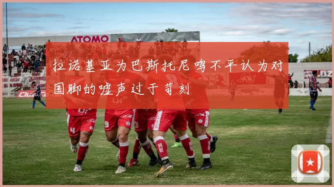 拉诺基亚为巴斯托尼鸣不平认为对国脚的嘘声过于苛刻