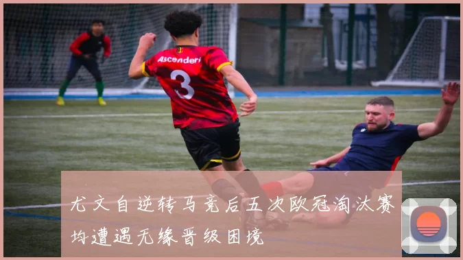 尤文自逆转马竞后五次欧冠淘汰赛均遭遇无缘晋级困境