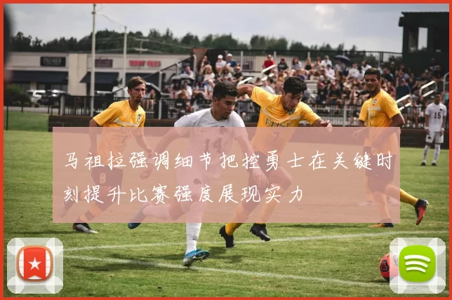 马祖拉强调细节把控勇士在关键时刻提升比赛强度展现实力