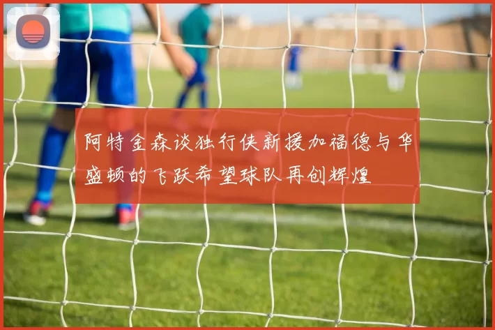 阿特金森谈独行侠新援加福德与华盛顿的飞跃希望球队再创辉煌