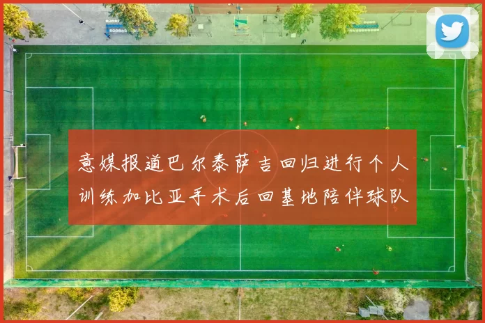 意媒报道巴尔泰萨吉回归进行个人训练加比亚手术后回基地陪伴球队恢复状态