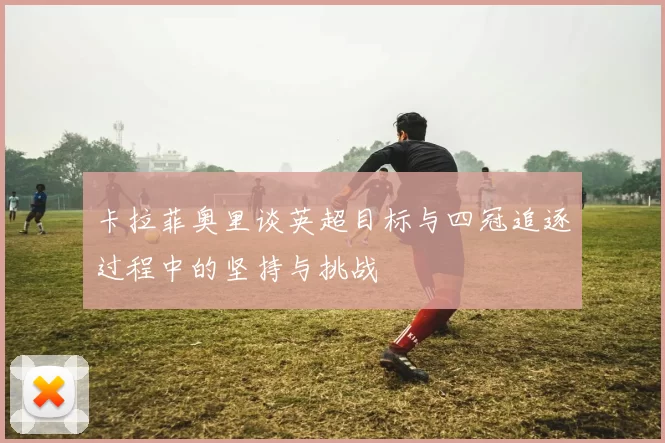 卡拉菲奥里谈英超目标与四冠追逐过程中的坚持与挑战