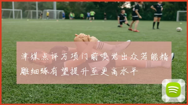 津媒点评万项门前嗅觉出众若能精雕细琢有望提升至更高水平