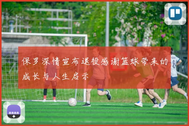 保罗深情宣布退役感谢篮球带来的成长与人生启示