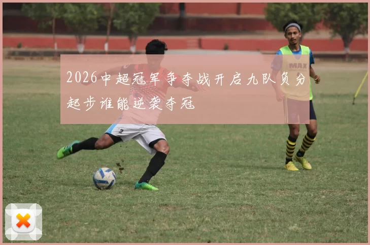 2026中超冠军争夺战开启九队负分起步谁能逆袭夺冠