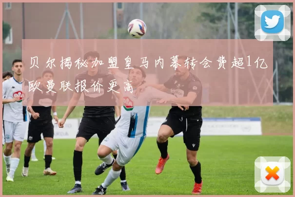 贝尔揭秘加盟皇马内幕转会费超1亿欧曼联报价更高