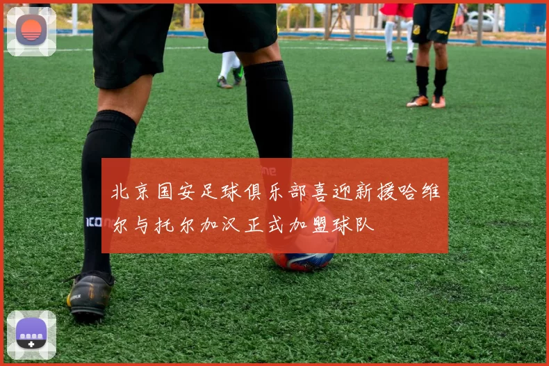 北京国安足球俱乐部喜迎新援哈维尔与托尔加汉正式加盟球队