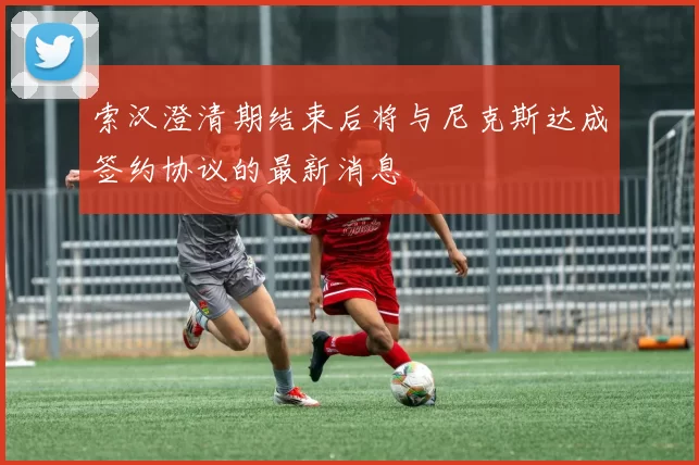 索汉澄清期结束后将与尼克斯达成签约协议的最新消息