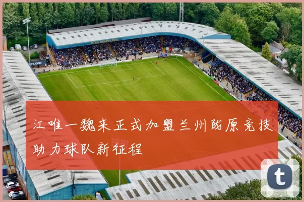 江唯一魏来正式加盟兰州陇原竞技助力球队新征程