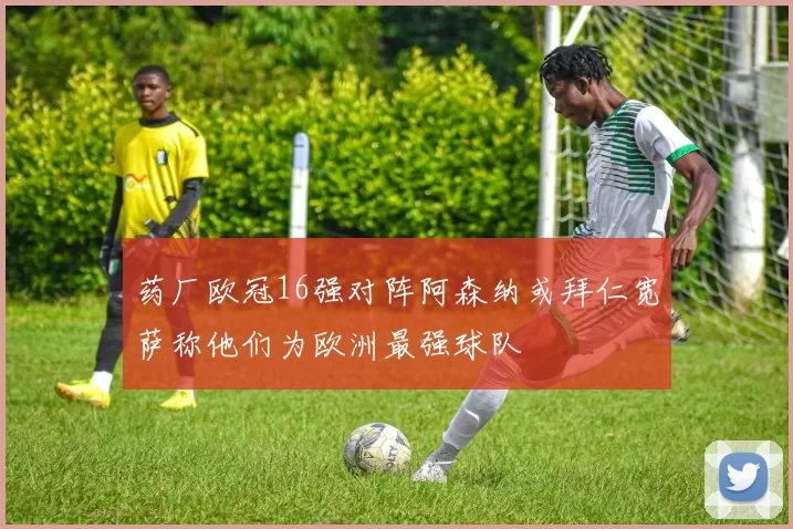 药厂欧冠16强对阵阿森纳或拜仁宽萨称他们为欧洲最强球队