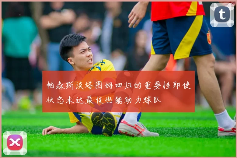 帕森斯谈塔图姆回归的重要性即使状态未达最佳也能助力球队