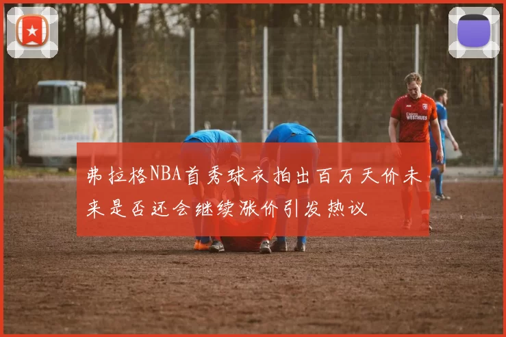 弗拉格NBA首秀球衣拍出百万天价未来是否还会继续涨价引发热议