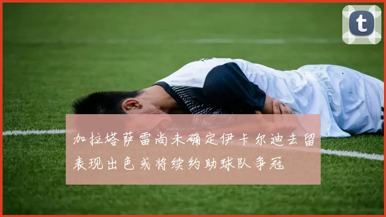 加拉塔萨雷尚未确定伊卡尔迪去留表现出色或将续约助球队争冠
