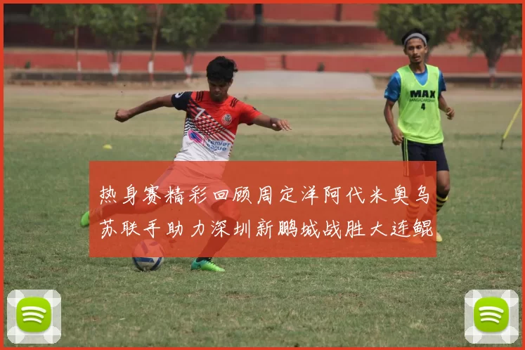 热身赛精彩回顾周定洋阿代米奥乌苏联手助力深圳新鹏城战胜大连鲲城