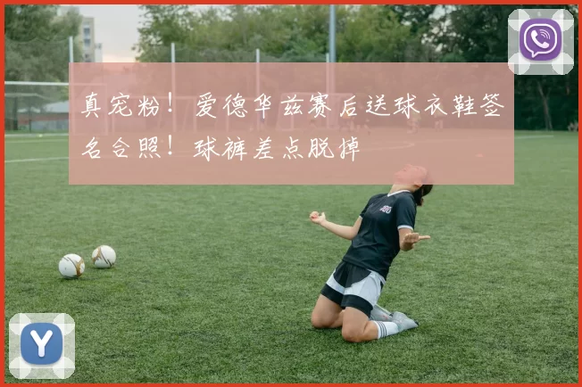 真宠粉！爱德华兹赛后送球衣鞋签名合照！球裤差点脱掉