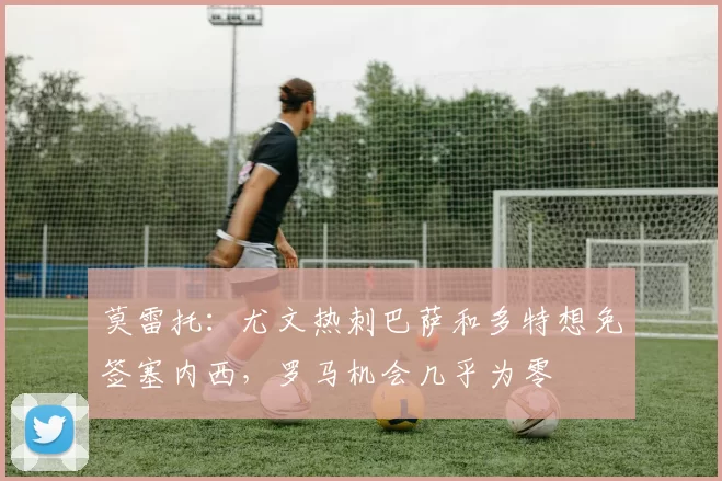 莫雷托：尤文热刺巴萨和多特想免签塞内西，罗马机会几乎为零