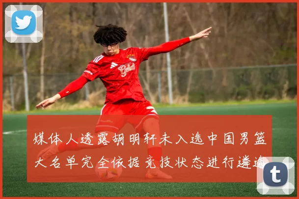 媒体人透露胡明轩未入选中国男篮大名单完全依据竞技状态进行遴选