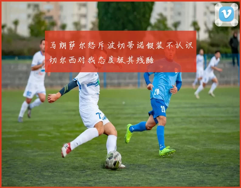 马朗萨尔怒斥波切蒂诺假装不认识切尔西对我态度极其残酷