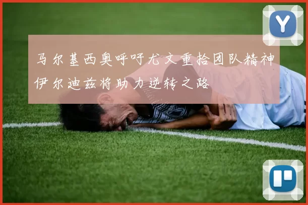 马尔基西奥呼吁尤文重拾团队精神伊尔迪兹将助力逆转之路
