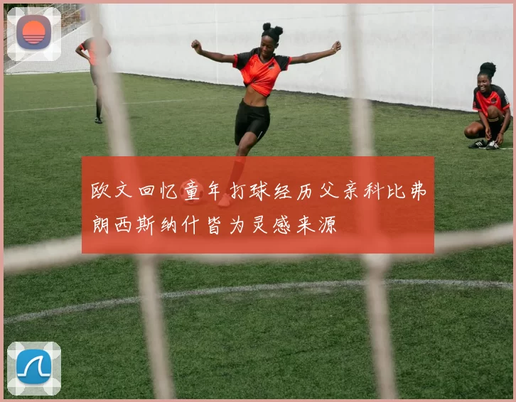 欧文回忆童年打球经历父亲科比弗朗西斯纳什皆为灵感来源