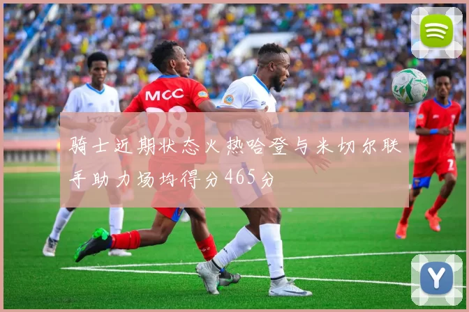 骑士近期状态火热哈登与米切尔联手助力场均得分465分