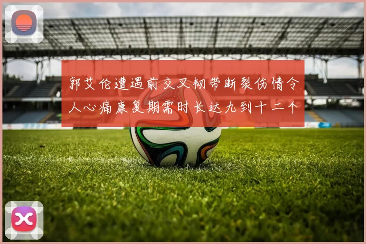 郭艾伦遭遇前交叉韧带断裂伤情令人心痛康复期需时长达九到十二个月