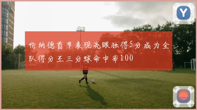 伦纳德首节表现亮眼独得5分成为全队得分王三分球命中率100